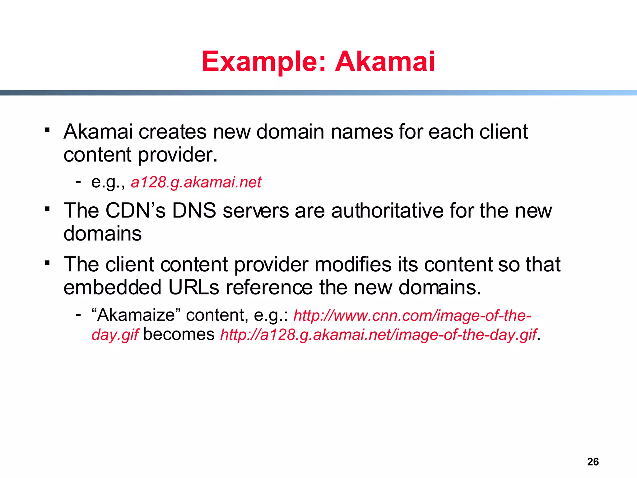 Example: Akamai Akamai creates new domain names for each client content provider. e.g.,  a128.g.akamai.net The CDN’s DNS servers are authoritative for the new domains The client content provider modifies its content so that embedded URLs reference the new domains. “ Akamaize” content, e.g.:  http://www.cnn.com/image-of-the-day.gif  becomes  http://a128.g.akamai.net/image-of-the-day.gif . 