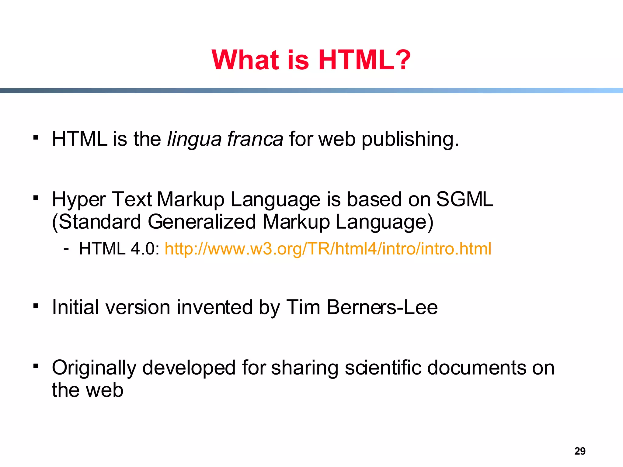 What is HTML? HTML is the  lingua franca  for web publishing.  Hyper Text Markup Language is based on SGML (Standard Generalized Markup Language) HTML 4.0:  http://www.w3.org/TR/html4/intro/intro.html Initial version invented by Tim Berners-Lee  Originally developed for sharing scientific documents on the web 