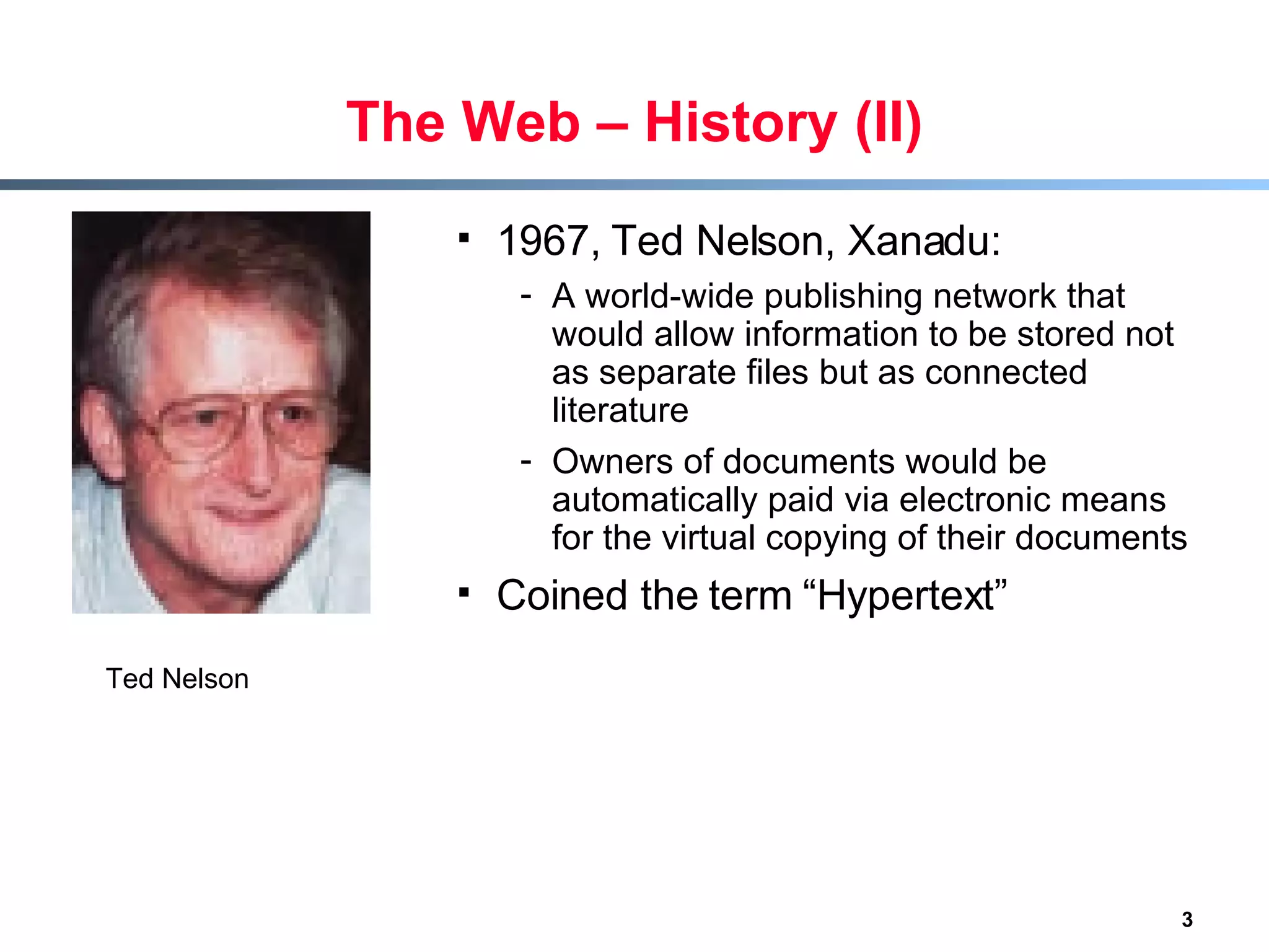 The Web – History (II) 1967, Ted Nelson, Xanadu: A world-wide publishing network that would allow information to be stored not as separate files but as connected literature Owners of documents would be automatically paid via electronic means for the virtual copying of their documents  Coined the term “Hypertext” Ted Nelson 