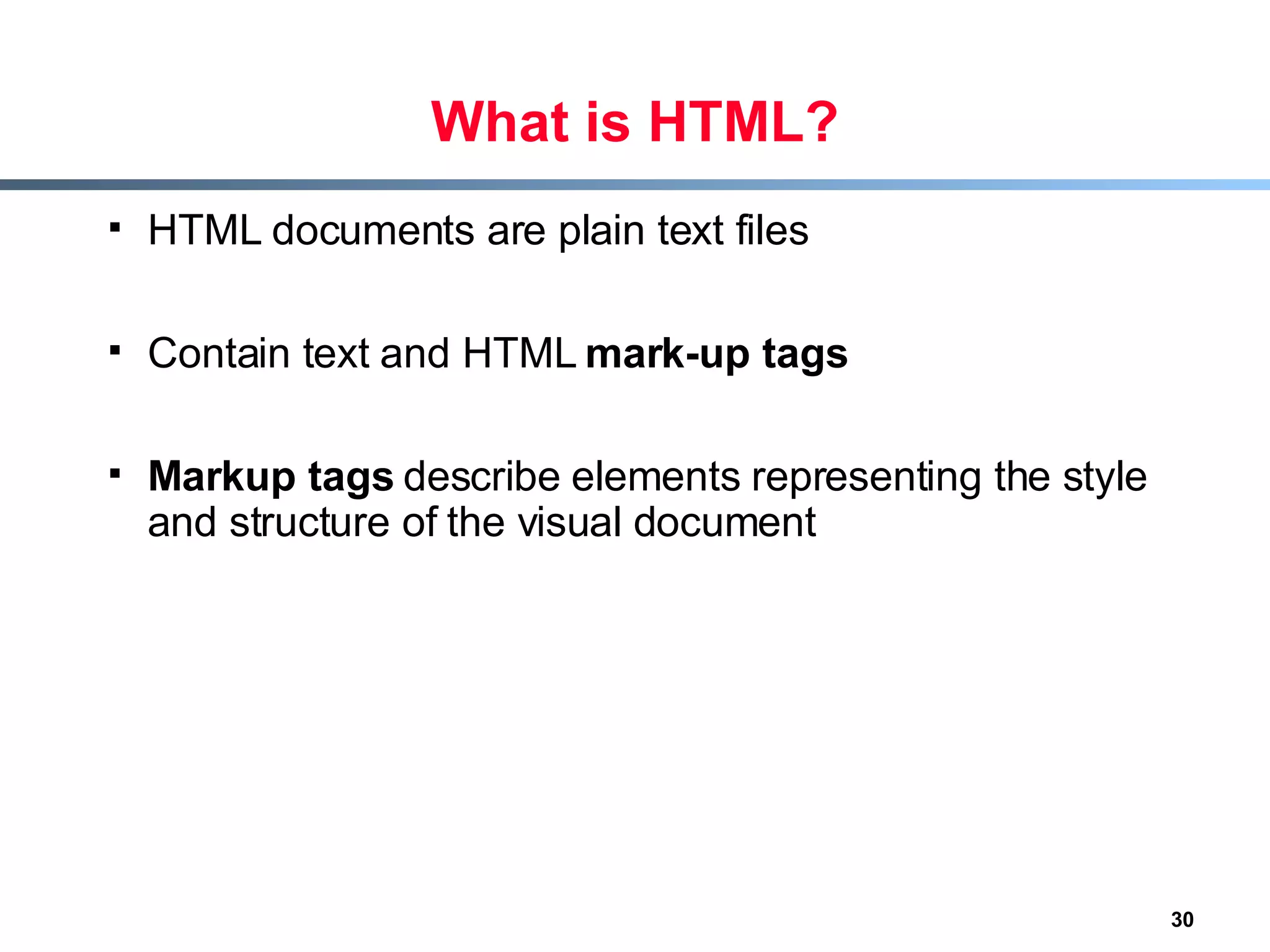 What is HTML? HTML documents are plain text files Contain text and HTML  mark-up tags Markup tags  describe elements representing the style and structure of the visual document 