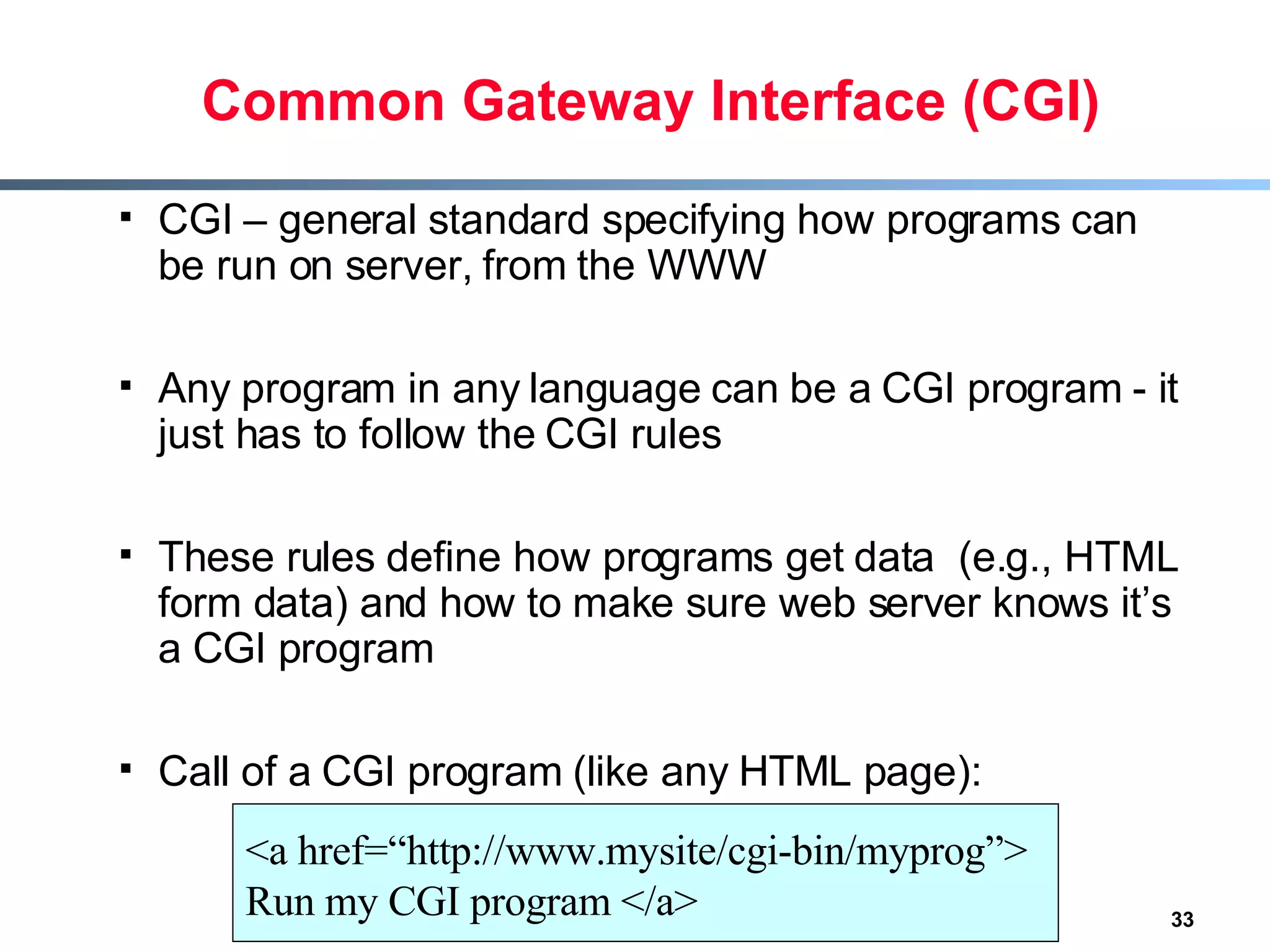 Common Gateway Interface (CGI) CGI – general standard specifying how programs can be run on server, from the WWW Any program in any language can be a CGI program - it just has to follow the CGI rules These rules define how programs get data  (e.g., HTML form data) and how to make sure web server knows it’s a CGI program Call of a CGI program (like any HTML page): <a href=“http://www.mysite/cgi-bin/myprog”> Run my CGI program </a> 