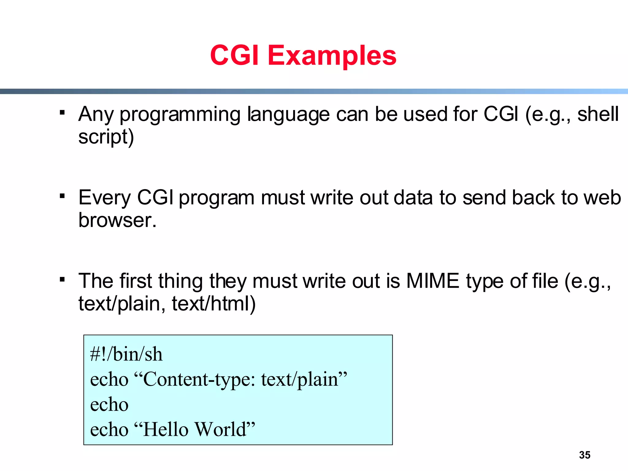 CGI Examples Any programming language can be used for CGI (e.g., shell script) Every CGI program must write out data to send back to web browser. The first thing they must write out is MIME type of file (e.g., text/plain, text/html) #!/bin/sh echo “Content-type: text/plain” echo echo “Hello World” 