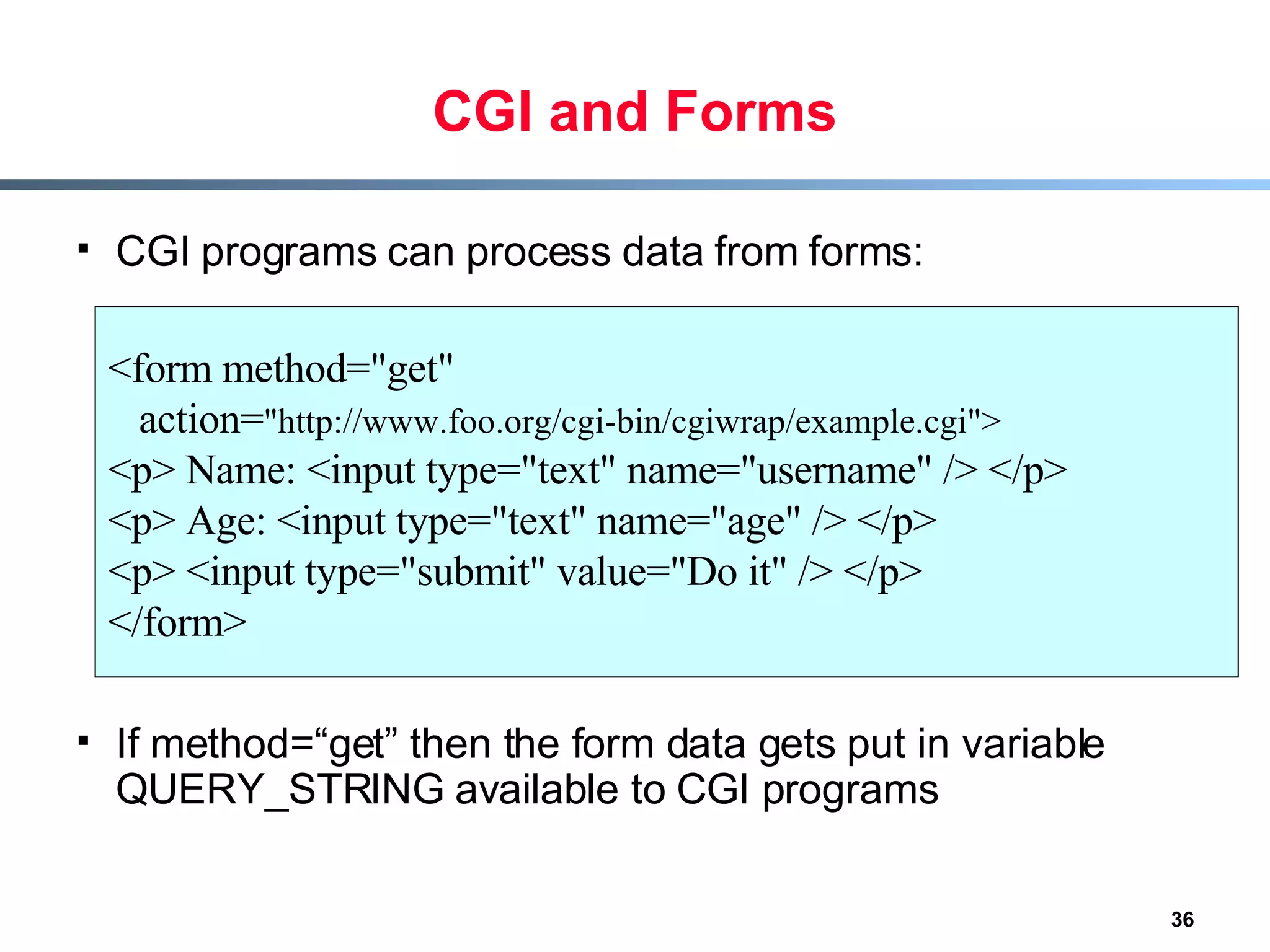 CGI and Forms CGI programs can process data from forms: If method=“get” then the form data gets put in variable QUERY_STRING available to CGI programs <form method=&quot;get&quot;  action= &quot;http://www.foo.org/cgi-bin/cgiwrap/example.cgi&quot;> <p> Name: <input type=&quot;text&quot; name=&quot;username&quot; /> </p> <p> Age: <input type=&quot;text&quot; name=&quot;age&quot; /> </p> <p> <input type=&quot;submit&quot; value=&quot;Do it&quot; /> </p> </form> 