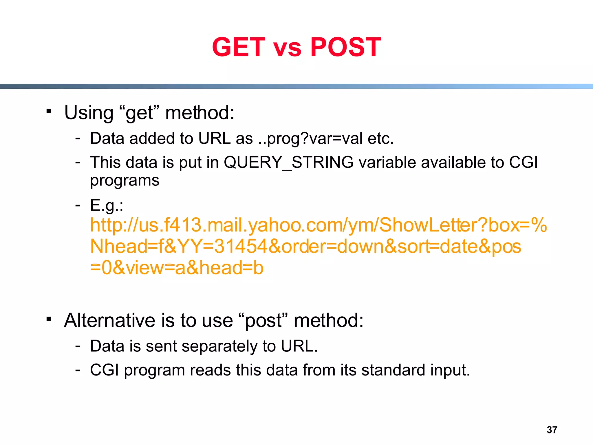 GET vs POST Using “get” method: Data added to URL as ..prog?var=val etc. This data is put in QUERY_STRING variable available to CGI programs E.g.:  http://us.f413.mail.yahoo.com/ym/ShowLetter?box=%40B%40Bulk&MsgId=2604_1744106_29699_1123_1261_0_28917_3552_1289957100&Search=& Nhead = f&YY =31454&order= down&sort = date&pos =0&view= a&head =b Alternative is to use “post” method: Data is sent separately to URL. CGI program reads this data from its standard input. 