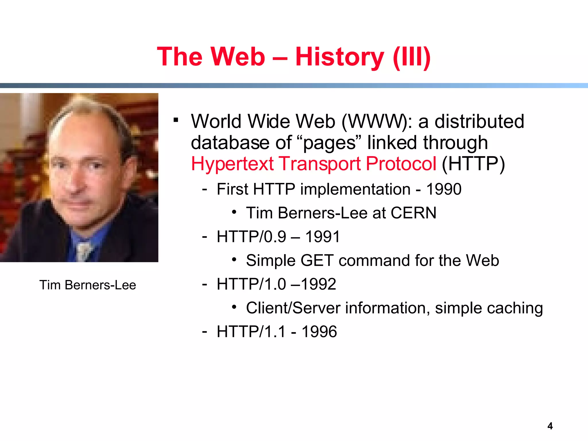 The Web – History (III) World Wide Web (WWW): a distributed database of “pages” linked through  Hypertext Transport Protocol  (HTTP) First HTTP implementation - 1990  Tim Berners-Lee at CERN HTTP/0.9 – 1991 Simple GET command for the Web HTTP/1.0 –1992 Client/Server information, simple caching HTTP/1.1 - 1996  Tim Berners-Lee 