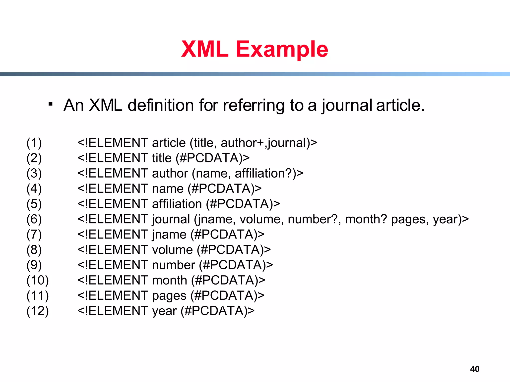 XML Example An XML definition for referring to a journal article. (1) <!ELEMENT article (title, author+,journal)> (2)  <!ELEMENT title (#PCDATA)> (3)  <!ELEMENT author (name, affiliation?)> (4)  <!ELEMENT name (#PCDATA)> (5)  <!ELEMENT affiliation (#PCDATA)> (6)  <!ELEMENT journal (jname, volume, number?, month? pages, year)> (7)  <!ELEMENT jname (#PCDATA)> (8)  <!ELEMENT volume (#PCDATA)> (9)  <!ELEMENT number (#PCDATA)> (10)  <!ELEMENT month (#PCDATA)> (11)  <!ELEMENT pages (#PCDATA)> (12)  <!ELEMENT year (#PCDATA)> 