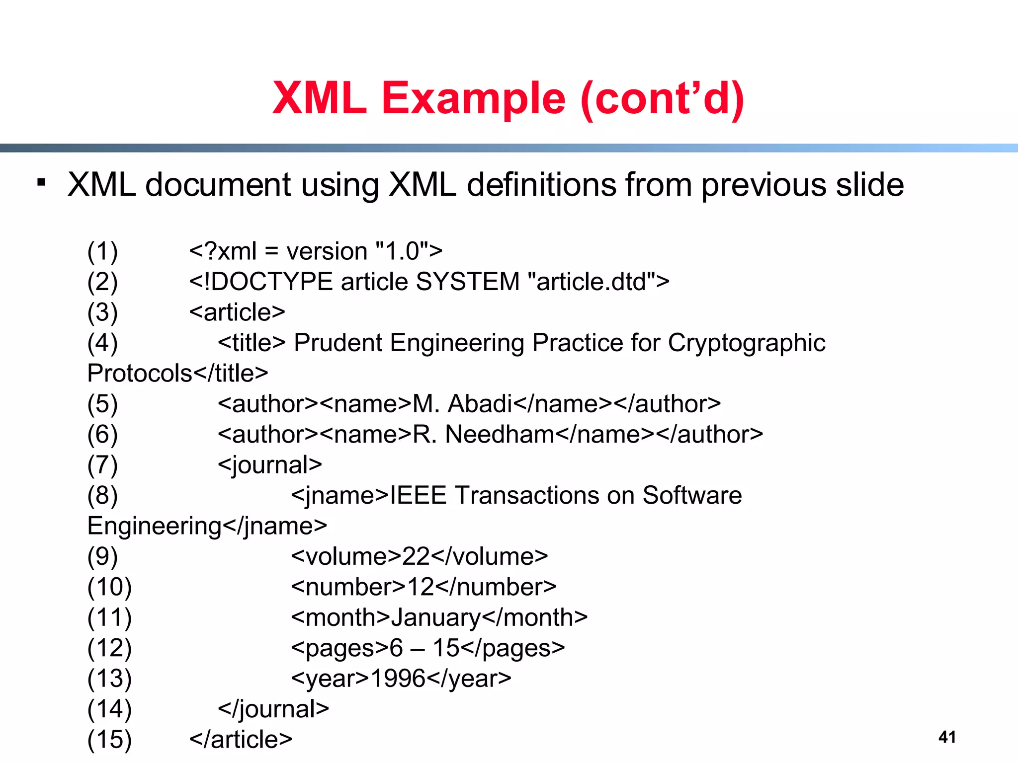 XML Example (cont’d) XML document using XML definitions from previous slide (1) <?xml = version &quot;1.0&quot;> (2) <!DOCTYPE article SYSTEM &quot;article.dtd&quot;> (3) <article> (4)   <title> Prudent Engineering Practice for Cryptographic Protocols</title> (5)   <author><name>M. Abadi</name></author> (6)   <author><name>R. Needham</name></author> (7)   <journal> (8) <jname>IEEE Transactions on Software Engineering</jname> (9) <volume>22</volume> (10) <number>12</number> (11) <month>January</month> (12) <pages>6 – 15</pages> (13) <year>1996</year> (14)   </journal> (15) </article> 