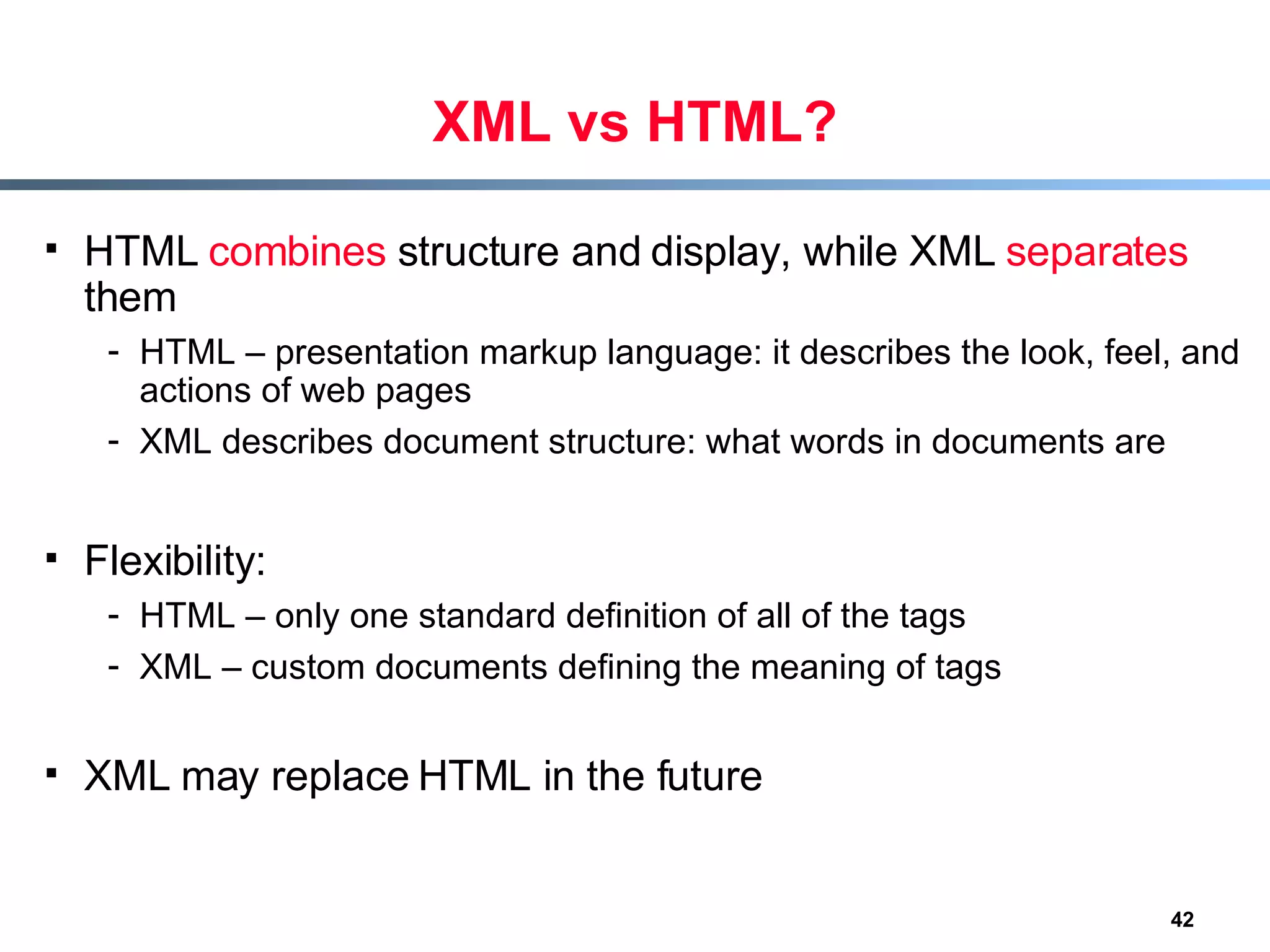 XML vs HTML? HTML  combines  structure and display, while XML  separates  them HTML – presentation markup language: it describes the look, feel, and actions of web pages XML describes document structure: what words in documents are Flexibility: HTML – only one standard definition of all of the tags XML – custom documents defining the meaning of tags XML may replace HTML in the future 