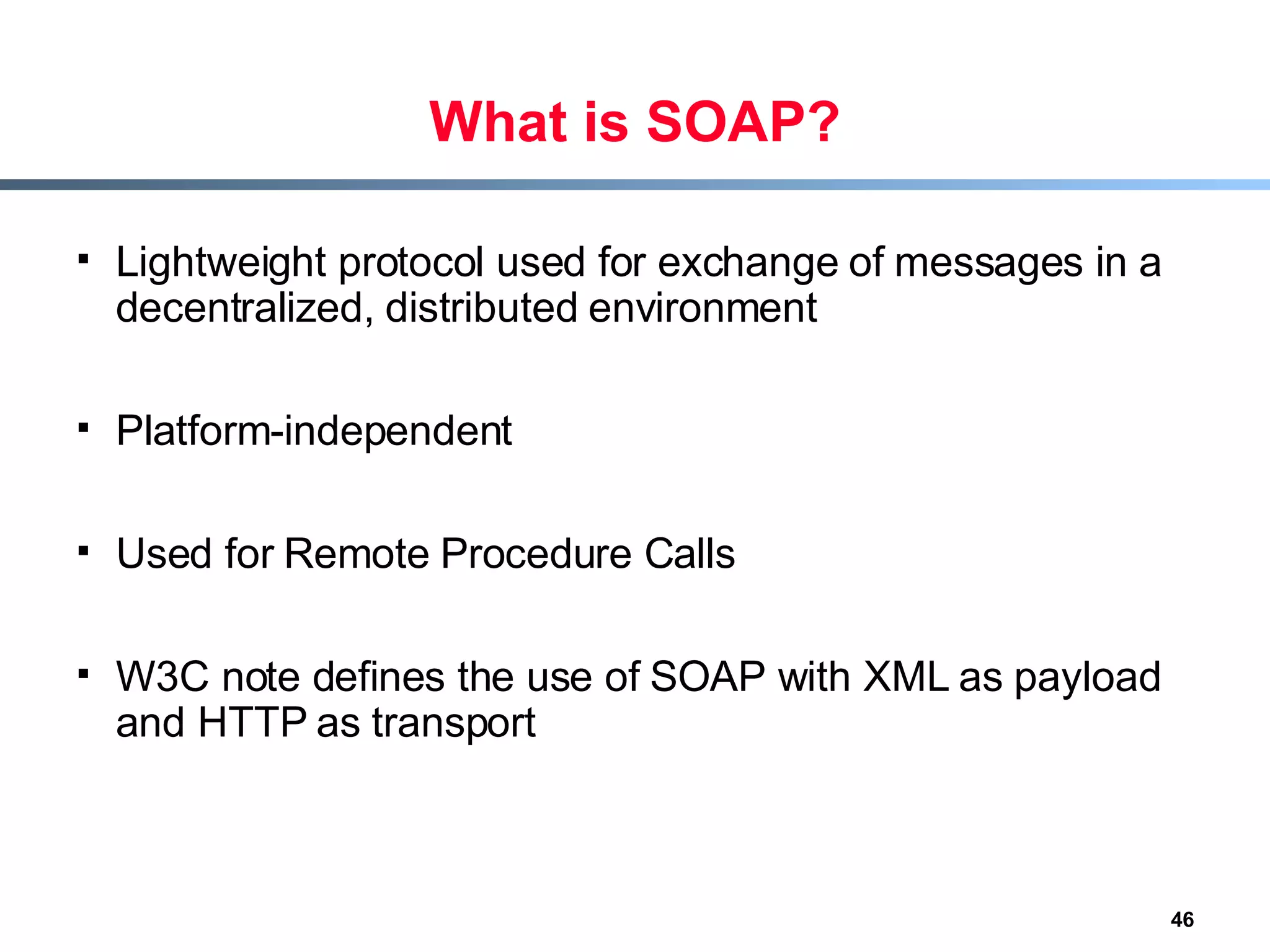 What is SOAP? Lightweight protocol used for exchange of messages in a decentralized, distributed environment Platform-independent Used for Remote Procedure Calls W3C note defines the use of SOAP with XML as payload and HTTP as transport 