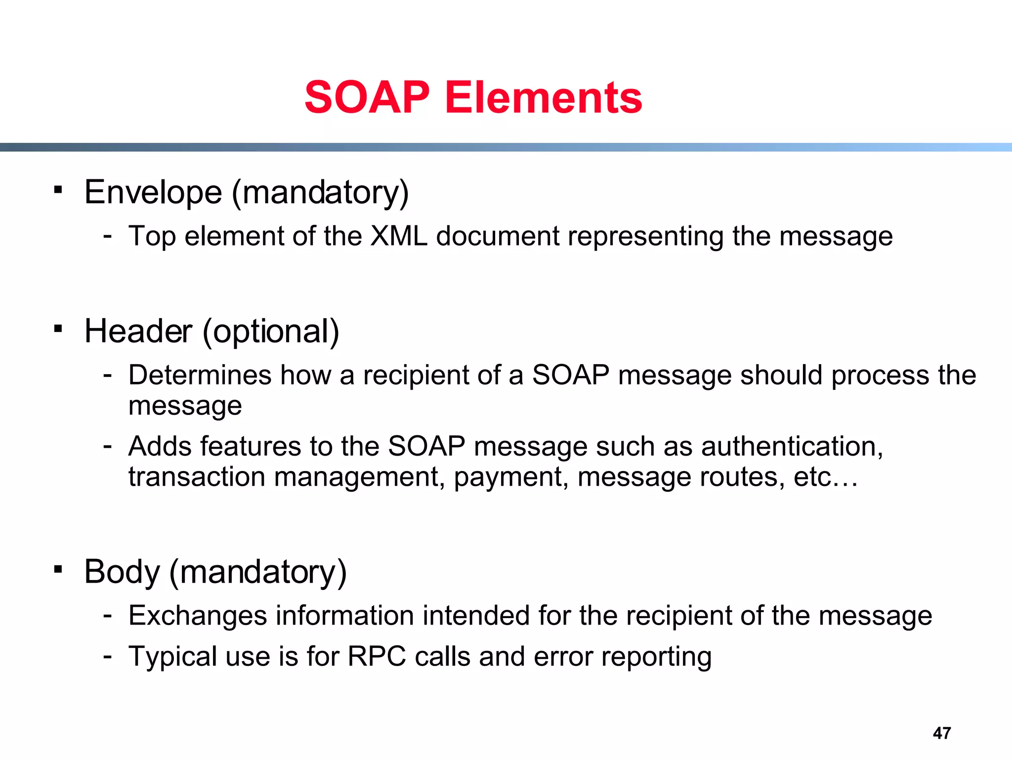 SOAP Elements Envelope (mandatory) Top element of the XML document representing the message Header (optional) Determines how a recipient of a SOAP message should process the message Adds features to the SOAP message such as authentication, transaction management, payment, message routes, etc… Body (mandatory) Exchanges information intended for the recipient of the message Typical use is for RPC calls and error reporting 