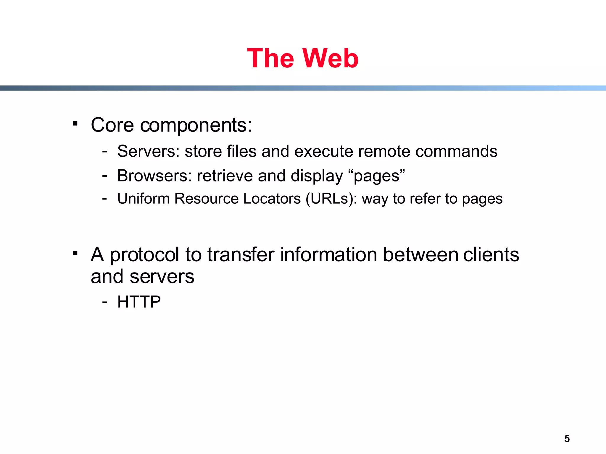 The Web Core components: Servers: store files and execute remote commands Browsers: retrieve and display “pages”  Uniform Resource Locators (URLs): way to refer to pages A protocol to transfer information between clients and servers HTTP   