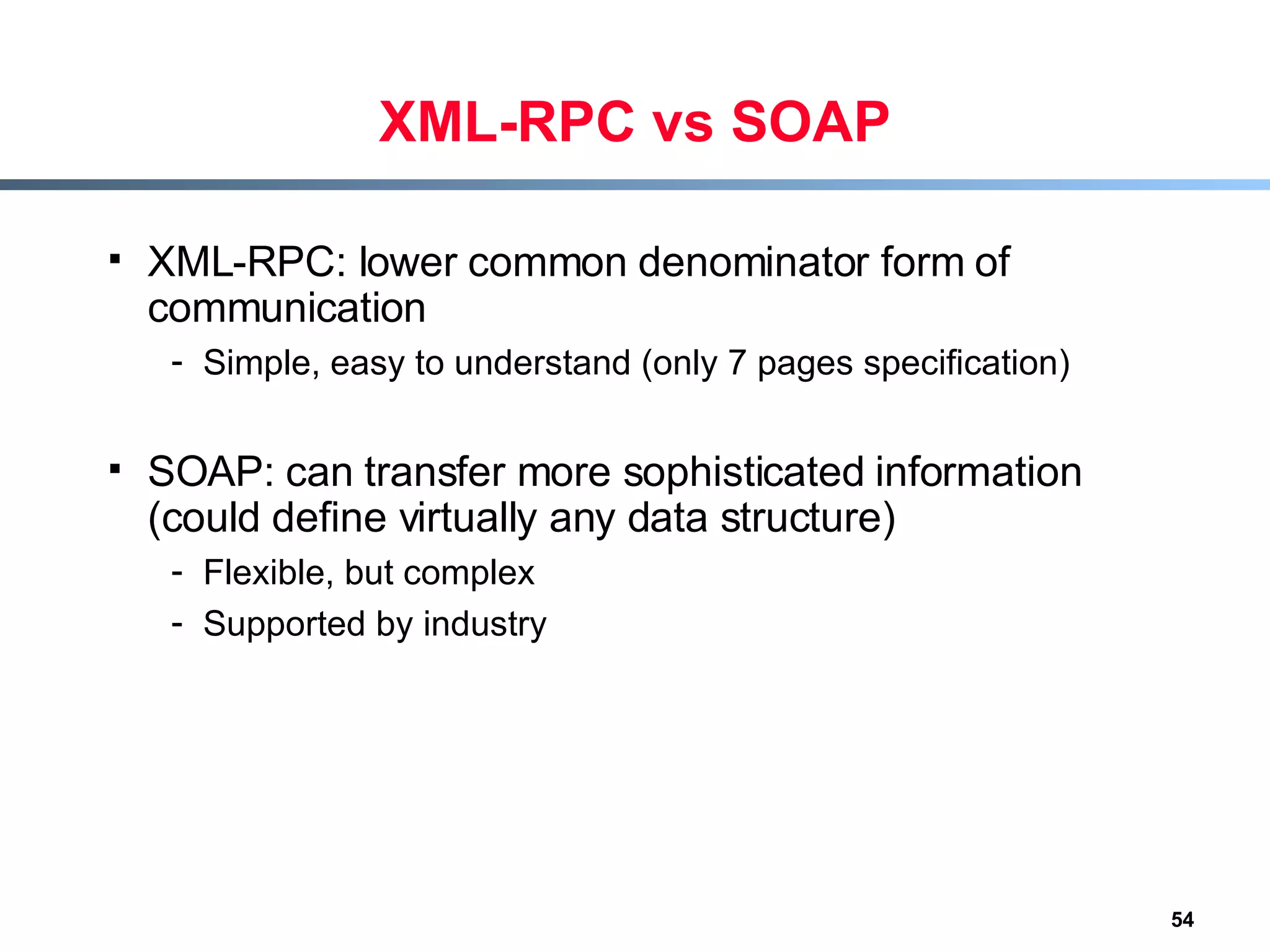 XML-RPC vs SOAP XML-RPC: lower common denominator form of communication Simple, easy to understand (only 7 pages specification) SOAP: can transfer more sophisticated information (could define virtually any data structure) Flexible, but complex Supported by industry 