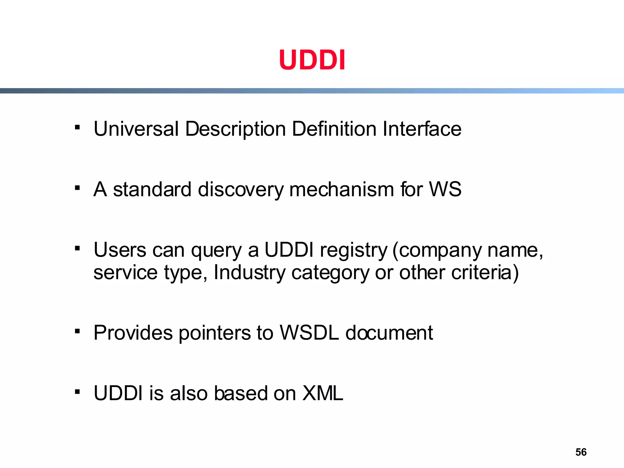UDDI Universal Description Definition Interface A standard discovery mechanism for WS Users can query a UDDI registry (company name, service type, Industry category or other criteria) Provides pointers to WSDL document UDDI is also based on XML 