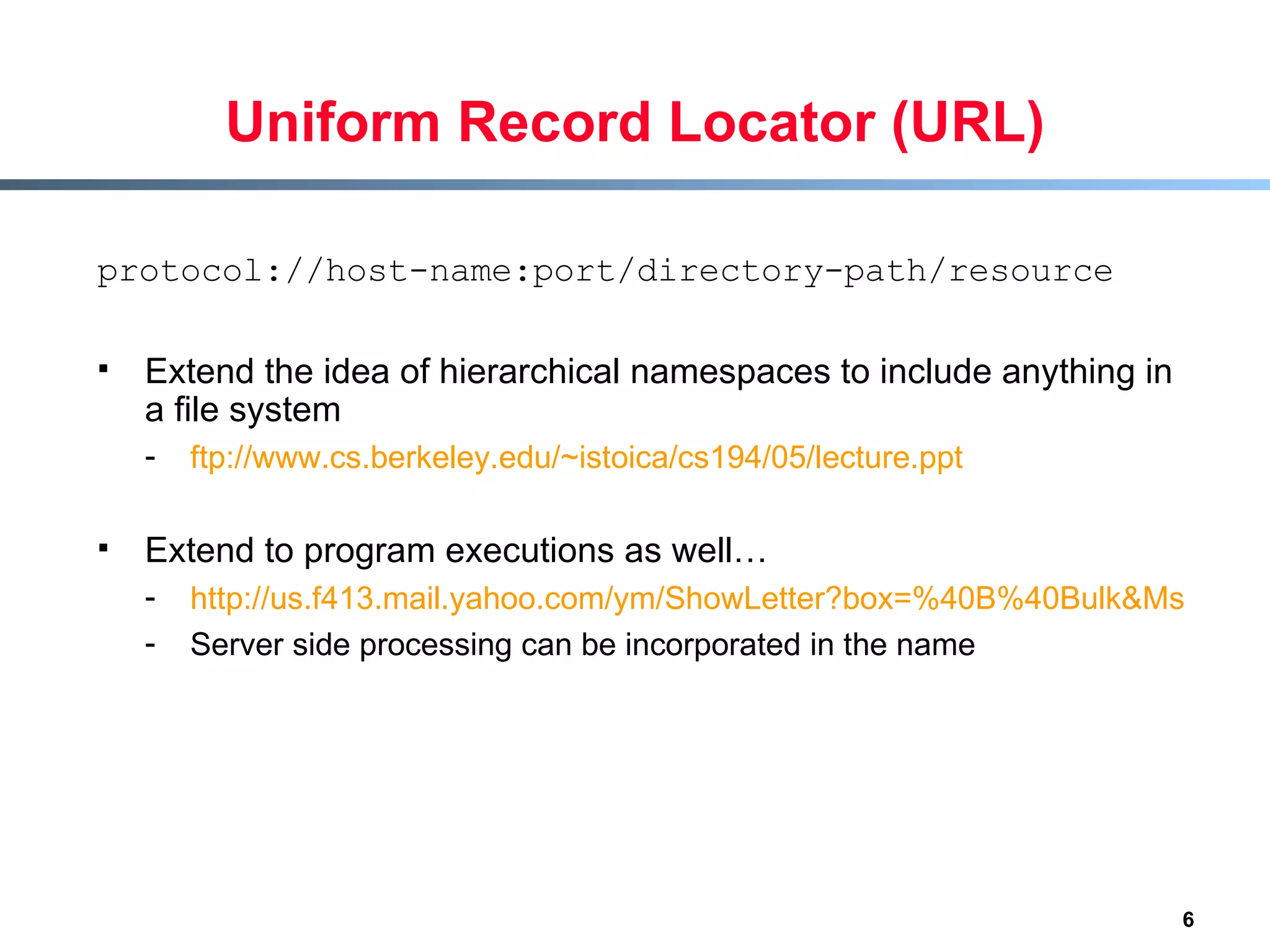 Uniform Record Locator (URL) protocol://host-name:port/directory-path/resource Extend the idea of hierarchical namespaces to include anything in a file system ftp://www.cs.berkeley.edu/~istoica/cs194/05/lecture.ppt Extend to program executions as well… http://us.f413.mail.yahoo.com/ym/ShowLetter?box=%40B%40Bulk&MsgId=2604_1744106_29699_1123_1261_0_28917_3552_1289957100&Search=&Nhead=f&YY=31454&order=down&sort=date&pos=0&view=a&head=b Server side processing can be incorporated in the name 