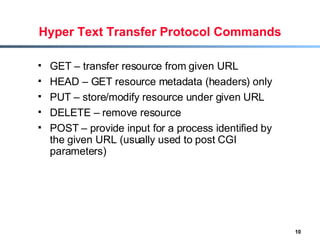 Hyper Text Transfer Protocol Commands GET – transfer resource from given URL HEAD – GET resource metadata (headers) only PUT – store/modify resource under given URL DELETE – remove resource POST – provide input for a process identified by the given URL (usually used to post CGI parameters) 