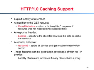 HTTP/1.0 Caching Support Exploit locality of reference A modifier to the GET request: If-modified-since  – return a “not modified” response if resource was not modified since specified time  A response header: Expires  – specify to the client for how long it is safe to cache the resource A request directive:  No-cache  – ignore all caches and get resource directly from server These features can be best taken advantage of with HTTP proxies Locality of reference increases if many clients share a proxy 