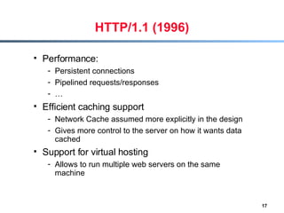HTTP/1.1 (1996) Performance:  Persistent connections  Pipelined requests/responses … Efficient caching support Network Cache assumed more explicitly in the design Gives more control to the server on how it wants data cached Support for virtual hosting Allows to run multiple web servers on the same machine  