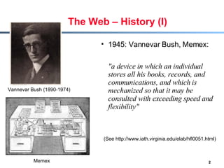 The Web – History (I) 1945: Vannevar Bush, Memex:  &quot;a device in which an individual stores all his books, records, and communications, and which is mechanized so that it may be consulted with exceeding speed and flexibility&quot;  Vannevar Bush (1890-1974)  Memex (See http://www.iath.virginia.edu/elab/hfl0051.html) 