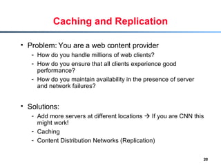 Caching and Replication Problem: You are a web content provider  How do you handle millions of web clients? How do you ensure that all clients experience good performance? How do you maintain availability in the presence of server and network failures? Solutions: Add more servers at different locations    If you are CNN this might work! Caching Content Distribution Networks (Replication) 