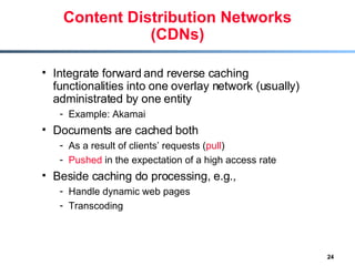 Content Distribution Networks (CDNs) Integrate forward and reverse caching functionalities into one overlay network (usually) administrated by one entity Example: Akamai Documents are cached both  As a result of clients’ requests ( pull ) Pushed  in the expectation of a high access rate Beside caching do processing, e.g., Handle dynamic web pages Transcoding    