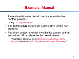 Example: Akamai Akamai creates new domain names for each client content provider. e.g.,  a128.g.akamai.net The CDN’s DNS servers are authoritative for the new domains The client content provider modifies its content so that embedded URLs reference the new domains. “ Akamaize” content, e.g.:  http://www.cnn.com/image-of-the-day.gif  becomes  http://a128.g.akamai.net/image-of-the-day.gif . 