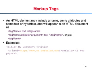 Markup Tags An HTML element may include a name, some attributes and some text or hypertext, and will appear in an HTML document as  <tagName>   text   </tagName>   <tagName   attribute=argument>   text   </tagName> , or just  <tagName>   Examples:  <title>   My Document   </title> <a href= http:// www.cs.berkeley.edu / >Berkeley CS Web page<a> 