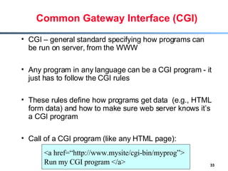 Common Gateway Interface (CGI) CGI – general standard specifying how programs can be run on server, from the WWW Any program in any language can be a CGI program - it just has to follow the CGI rules These rules define how programs get data  (e.g., HTML form data) and how to make sure web server knows it’s a CGI program Call of a CGI program (like any HTML page): <a href=“http://www.mysite/cgi-bin/myprog”> Run my CGI program </a> 