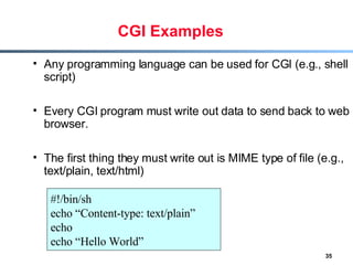 CGI Examples Any programming language can be used for CGI (e.g., shell script) Every CGI program must write out data to send back to web browser. The first thing they must write out is MIME type of file (e.g., text/plain, text/html) #!/bin/sh echo “Content-type: text/plain” echo echo “Hello World” 
