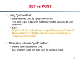 GET vs POST Using “get” method: Data added to URL as ..prog?var=val etc. This data is put in QUERY_STRING variable available to CGI programs E.g.:  http://us.f413.mail.yahoo.com/ym/ShowLetter?box=%40B%40Bulk&MsgId=2604_1744106_29699_1123_1261_0_28917_3552_1289957100&Search=& Nhead = f&YY =31454&order= down&sort = date&pos =0&view= a&head =b Alternative is to use “post” method: Data is sent separately to URL. CGI program reads this data from its standard input. 