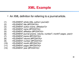 XML Example An XML definition for referring to a journal article. (1) <!ELEMENT article (title, author+,journal)> (2)  <!ELEMENT title (#PCDATA)> (3)  <!ELEMENT author (name, affiliation?)> (4)  <!ELEMENT name (#PCDATA)> (5)  <!ELEMENT affiliation (#PCDATA)> (6)  <!ELEMENT journal (jname, volume, number?, month? pages, year)> (7)  <!ELEMENT jname (#PCDATA)> (8)  <!ELEMENT volume (#PCDATA)> (9)  <!ELEMENT number (#PCDATA)> (10)  <!ELEMENT month (#PCDATA)> (11)  <!ELEMENT pages (#PCDATA)> (12)  <!ELEMENT year (#PCDATA)> 