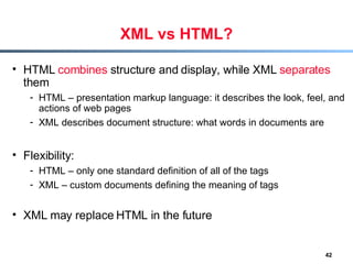 XML vs HTML? HTML  combines  structure and display, while XML  separates  them HTML – presentation markup language: it describes the look, feel, and actions of web pages XML describes document structure: what words in documents are Flexibility: HTML – only one standard definition of all of the tags XML – custom documents defining the meaning of tags XML may replace HTML in the future 