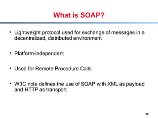 What is SOAP? Lightweight protocol used for exchange of messages in a decentralized, distributed environment Platform-independent Used for Remote Procedure Calls W3C note defines the use of SOAP with XML as payload and HTTP as transport 