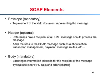 SOAP Elements Envelope (mandatory) Top element of the XML document representing the message Header (optional) Determines how a recipient of a SOAP message should process the message Adds features to the SOAP message such as authentication, transaction management, payment, message routes, etc… Body (mandatory) Exchanges information intended for the recipient of the message Typical use is for RPC calls and error reporting 
