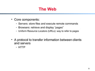 The Web Core components: Servers: store files and execute remote commands Browsers: retrieve and display “pages”  Uniform Resource Locators (URLs): way to refer to pages A protocol to transfer information between clients and servers HTTP   