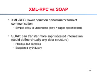 XML-RPC vs SOAP XML-RPC: lower common denominator form of communication Simple, easy to understand (only 7 pages specification) SOAP: can transfer more sophisticated information (could define virtually any data structure) Flexible, but complex Supported by industry 