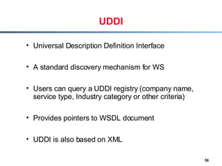 UDDI Universal Description Definition Interface A standard discovery mechanism for WS Users can query a UDDI registry (company name, service type, Industry category or other criteria) Provides pointers to WSDL document UDDI is also based on XML 
