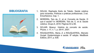 BIBLIOGRAFIA 1. SOLHA, Raphaela Karla de Toledo. Saúde coletiva
para iniciantes. Políticas e práticas profissionais. 2 ed.
Erica/Saraiva. Cap. 1.
2. MOREIRA, Taís de, C. et al. Conceito de Saúde. O
que é saúde? In: MOREIRA, Taís de, C. et al. Saúde
coletiva. Grupo A, 2018. Páginas 63 a 66.
3. SCLIAR, Moacyr. História do conceito de saúde.
Physis, v. 17, n. 1, p. 29-41, 2007.
4. ROUQUAYROL, Maria, Z. e ROUQUAYROL, Marcelo
Gurgel. Epidemiologia e saúde. 8ª edição. MedBook
Editora, 2017, p. 638.
https://gq.globo.com/Corpo/Saude
 