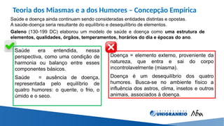 Teoria dos Miasmas e a dos Humores – Concepção Empírica
Saúde e doença ainda continuam sendo consideradas entidades distintas e opostas.
A saúde-doença seria resultante do equilíbrio e desequilíbrio de elementos.
Galeno (130-199 DC) elaborou um modelo de saúde e doença como uma estrutura de
elementos, qualidades, órgãos, temperamentos, horários do dia e épocas do ano.
Saúde era entendida, nessa
perspectiva, como uma condição de
harmonia ou balanço entre esses
componentes básicos.
Saúde = ausência de doença,
representada pelo equilíbrio de
quatro humores: o quente, o frio, o
úmido e o seco.
Doença = elemento externo, proveniente da
natureza, que entra e sai do corpo
incontrolavelmente (miasma).
Doença é um desequilíbrio dos quatro
humores. Busca-se no ambiente físico a
influência dos astros, clima, insetos e outros
animais, associados à doença.
 