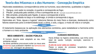 Teoria dos Miasmas e a dos Humores – Concepção Empírica
Hipócrates estabeleceu correspondência entre os humores, seus elementos, qualidades e órgãos:
1. Sangue, com sede no coração, é quente e corresponde ao fogo;
2. Pituita*, produzida pelo cérebro, é fria e corresponde ao ar; *(secreção mucosa eliminada pelo nariz)
3. Bile amarela, produzida pelo fígado, é seca e corresponde à terra;
4. Bile negra, sediada no baço e no estômago, é úmida e corresponde à água.
Hipócrates em “Ares, águas e lugares” relaciona fatores do meio físico a doenças, destacando como
fatores essenciais para a endemicidade local, o clima, o solo, a água, o modo de vida e a nutrição.
O tratamento baseava-se na aplicação dos elementos contrários, para restabelecer a harmonia entre
o homem e o meio ambiente.
MEIO AMBIENTE – SAÚDE PÚBLICA
LOGO
ENTÃO
O homem deveria estar adaptado ao seu meio
ambiente natural.
As obras sanitárias procuravam evitar os maus ares
(miasmas) que pudessem interferir na harmonia dos
humores (ex. drenagem de pântanos).
CUIDADO INDIVIDUAL
Havia ênfase na higiene aristocrática, que tinha como
ideal de saúde: nutrição, excreção, exercício e
descanso.
A arte de curar cabia ao médico.
Passo a passo do processo terapêutico: dieta,
medicação e cirurgia.
 