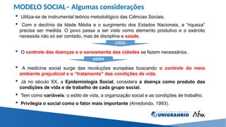 MODELO SOCIAL– Algumas considerações
 Utiliza-se de instrumental teórico metodológico das Ciências Sociais.
 Com o declínio da Idade Média e o surgimento dos Estados Nacionais, a “riqueza”
precisa ser medida. O povo passa a ser visto como elemento produtivo e o exército
necessita não só ser contado, mas de disciplina e saúde.
 O controle das doenças e o saneamento das cidades se fazem necessários.
 A medicina social surge das revoluções européias buscando o controle do meio
ambiente prejudicial e o “tratamento” das condições de vida.
 Já no século XX, a Epidemiologia Social, considera a doença como produto das
condições de vida e de trabalho de cada grupo social.
 Tem como variáveis: o estilo de vida, a organização social e as condições de trabalho.
 Privilegia o social como o fator mais importante (Arredondo, 1993).
LOGO
ASSIM
 