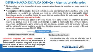 DETERMINAÇÃO SOCIAL DA DOENÇA – Algumas considerações
 Neste modelo, parte-se do princípio de que o processo saúde-doença diz respeito a um grupo humano, e
não ao indivíduo.
 A concepção dicotômica saúde x doença é excluída, e passa a ser considerada resultante da forma como
a coletividade se apropria da natureza por meio de determinada forma de organização social,
determinando perfis ou padrões típicos de saúde-doença característicos de cada grupo social. (Diz
respeito à apropriação e ao uso território)
 Esse modelo (Determinação Social da Doença) integra vários componentes que interferem de forma
negativa ou positiva sobre o processo saúde-doença e propõe a modificação das estruturas sociais,
econômicas e políticas como parte fundamental para se alcançar a saúde plena, por exemplo: melhores
salário e transporte, acesso igualitário aos serviços de saúde, cidades pensadas para pessoas e não para
carros, entre outras propostas (SOLHA, 2014).
Trabalha-se com
Determinantes Sociais de Saúde Condicionantes de Saúde
Uma condição que não pode ser alterada, que é
inerente à pessoa: idade, sexo, fatores genéticos ...
“Conceito Ampliado de Saúde” considera o
processo a partir da avaliação de determinantes e
condicionantes diversos, e segundo o qual, para se
alcançar saúde, é necessário que haja integração
entre os diferentes setores da sociedade
 