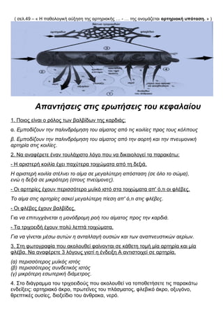 ( σελ.49 – « Η παθολογική αύξηση της αρτηριακής … - … της ονομάζεται αρτηριακή υπόταση. » )
Απαντήσεις στις ερωτήσεις του κεφαλαίου
1. Ποιος είναι ο ρόλος των βαλβίδων της καρδιάς;
α. Εμποδίζουν την παλινδρόμηση του αίματος από τις κοιλίες προς τους κόλπους
β. Εμποδίζουν την παλινδρόμηση του αίματος από την αορτή και την πνευμονική
αρτηρία στις κοιλίες.
2. Να αναφέρετε έναν τουλάχιστο λόγο που να δικαιολογεί τα παρακάτω:
- Η αριστερή κοιλία έχει παχύτερα τοιχώματα από τη δεξιά.
Η αριστερή κοιλία στέλνει το αίμα σε μεγαλύτερη απόσταση (σε όλο το σώμα),
ενώ η δεξιά σε μικρότερη (στους πνεύμονες).
- Οι αρτηρίες έχουν περισσότερο μυϊκό ιστό στα τοιχώματα απ' ό,τι οι φλέβες.
Το αίμα στις αρτηρίες ασκεί μεγαλύτερη πίεση απ' ό,τι στις φλέβες.
- Οι φλέβες έχουν βαλβίδες.
Για να επιτυγχάνεται η μονόδρομη ροή του αίματος προς την καρδιά.
- Τα τριχοειδή έχουν πολύ λεπτά τοιχώματα.
Για να γίνεται μέσω αυτών η ανταλλαγή ουσιών και των αναπνευστικών αερίων.
3. Στη φωτογραφία που ακολουθεί φαίνονται σε κάθετη τομή μία αρτηρία και μία
φλέβα. Να αναφέρετε 3 λόγους γιατί η ένδειξη Α αντιστοιχεί σε αρτηρία.
(α) περισσότερος μυϊκός ιστός
(β) περισσότερος συνδετικός ιστός
(γ) μικρότερη εσωτερική διάμετρος.
4. Στο διάγραμμα του τριχοειδούς που ακολουθεί να τοποθετήσετε τις παρακάτω
ενδείξεις: αρτηριακό άκρο, πρωτεΐνες του πλάσματος, φλεβικό άκρο, οξυγόνο,
θρεπτικές ουσίες, διοξείδιο του άνθρακα, νερό.
 