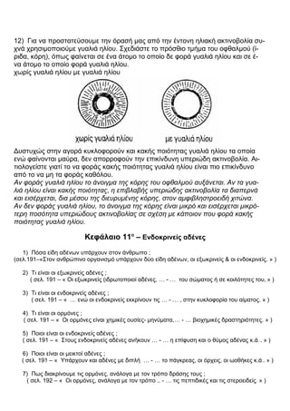 12) Για να προστατεύσουμε την όρασή μας από την έντονη ηλιακή ακτινοβολία συ-
χνά χρησιμοποιούμε γυαλιά ηλίου. Σχεδιάστε το πρόσθιο τμήμα του οφθαλμού (ί-
ριδα, κόρη), όπως φαίνεται σε ένα άτομο το οποίο δε φορά γυαλιά ηλίου και σε έ-
να άτομο το οποίο φορά γυαλιά ηλίου.
χωρίς γυαλιά ηλίου με γυαλιά ηλίου
Δυστυχώς στην αγορά κυκλοφορούν και κακής ποιότητας γυαλιά ηλίου τα οποία
ενώ φαίνονται μαύρα, δεν απορροφούν την επικίνδυνη υπεριώδη ακτινοβολία. Αι-
τιολογείστε γιατί το να φοράς κακής ποιότητας γυαλιά ηλίου είναι πιο επικίνδυνο
από το να μη τα φοράς καθόλου.
Αν φοράς γυαλιά ηλίου το άνοιγμα της κόρης του οφθαλμού αυξάνεται. Αν τα γυα-
λιά ηλίου είναι κακής ποιότητας, η επιβλαβής υπεριώδης ακτινοβολία τα διαπερνά
και εισέρχεται, δια μέσου της διευρυμένης κόρης, στον αμφιβληστροειδή χιτώνα.
Αν δεν φοράς γυαλιά ηλίου, το άνοιγμα της κόρης είναι μικρό και εισέρχεται μικρό-
τερη ποσότητα υπεριώδους ακτινοβολίας σε σχέση με κάποιον που φορά κακής
ποιότητας γυαλιά ηλίου.
Κεφάλαιο 11ο
– Ενδοκρινείς αδένες
1) Πόσα είδη αδένων υπάρχουν στον άνθρωπο ;
(σελ.191–«Στον ανθρώπινο οργανισμό υπάρχουν δύο είδη αδένων, οι εξωκρινείς & οι ενδοκρινείς. » )
2) Τι είναι οι εξωκρινείς αδένες ;
( σελ. 191 – « Οι εξωκρινείς (ιδρωτοποιοί αδένες, … - … του σώματος ή σε κοιλότητες του, » )
3) Τι είναι οι ενδοκρινείς αδένες ;
( σελ. 191 – « … ενώ οι ενδοκρινείς εκκρίνουν τις … - … , στην κυκλοφορία του αίματος. » )
4) Τι είναι οι ορμόνες ;
( σελ. 191 – « Οι ορμόνες είναι χημικές ουσίες- μηνύματα,… - … βιοχημικές δραστηριότητες. » )
5) Ποιοι είναι οι ενδοκρινείς αδένες ;
( σελ. 191 – « Στους ενδοκρινείς αδένες ανήκουν … - … η επίφυση και ο θύμος αδένας κ.ά. . » )
6) Ποιοι είναι οι μεικτοί αδένες ;
( σελ. 191 – « Υπάρχουν και αδένες με διπλή … - … το πάγκρεας, οι όρχεις, οι ωοθήκες κ.ά.. » )
7) Πως διακρίνουμε τις ορμόνες, ανάλογα με τον τρόπο δράσης τους ;
( σελ. 192 – « Οι ορμόνες, ανάλογα με τον τρόπο .. - … τις πεπτιδικές και τις στεροειδείς. » )
 