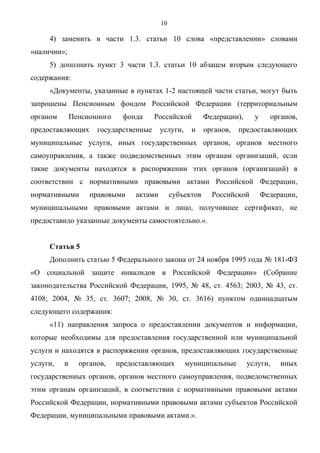 10

     4) заменить в части 1.3. статьи 10 слова «представлении» словами
«наличии»;
     5) дополнить пункт 3 части 1.3. статьи 10 абзацем вторым следующего
содержания:
     «Документы, указанные в пунктах 1-2 настоящей части статьи, могут быть
запрошены Пенсионным фондом Российской Федерации (территориальным
органом       Пенсионного    фонда     Российской          Федерации),     у     органов,
предоставляющих      государственные      услуги,    и     органов,   предоставляющих
муниципальные услуги, иных государственных органов, органов местного
самоуправления, а также подведомственных этим органам организаций, если
такие документы находятся в распоряжении этих органов (организаций) в
соответствии с нормативными правовыми актами Российской Федерации,
нормативными       правовыми     актами        субъектов     Российской        Федерации,
муниципальными правовыми актами и лицо, получившее сертификат, не
предоставило указанные документы самостоятельно.».


     Статья 5
     Дополнить статью 5 Федерального закона от 24 ноября 1995 года № 181-ФЗ
«О социальной защите инвалидов в Российской Федерации» (Собрание
законодательства Российской Федерации, 1995, № 48, ст. 4563; 2003, № 43, ст.
4108; 2004, № 35, ст. 3607; 2008, № 30, ст. 3616) пунктом одиннадцатым
следующего содержания:
     «11) направления запроса о предоставлении документов и информации,
которые необходимы для предоставления государственной или муниципальной
услуги и находятся в распоряжении органов, предоставляющих государственные
услуги,   и     органов,    предоставляющих         муниципальные        услуги,    иных
государственных органов, органов местного самоуправления, подведомственных
этим органам организаций, в соответствии с нормативными правовыми актами
Российской Федерации, нормативными правовыми актами субъектов Российской
Федерации, муниципальными правовыми актами.».
 