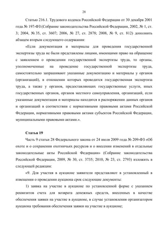 28

     Статью 216.1. Трудового кодекса Российской Федерации от 30 декабря 2001
года № 197-ФЗ (Собрание законодательства Российской Федерации, 2002, № 1, ст.
3; 2004, № 35, ст. 3607; 2006, № 27, ст. 2878; 2008, № 9, ст. 812) дополнить
абзацем вторым следующего содержания:
     «Если документация и материалы для проведения государственной
экспертизы труда не были представлены лицами, имеющими право на обращение
с заявлением о проведении государственной экспертизы труда, то органы,
уполномоченные     на   проведение    государственной     экспертизы   труда,
самостоятельно запрашивают указанные документацию и материалы у органов
(организаций), в отношении которых проводится государственная экспертиза
труда, а также у органов, предоставляющих государственные услуги, иных
государственных органов, органов местного самоуправления, организаций, если
указанные документация и материалы находятся в распоряжении данных органов
и организаций в соответствии с нормативными правовыми актами Российской
Федерации, нормативными правовыми актами субъектов Российской Федерации,
муниципальными правовыми актами.».


     Статья 19
     Часть 9 статьи 28 Федерального закона от 24 июля 2009 года № 209-ФЗ «Об
охоте и о сохранении охотничьих ресурсов и о внесении изменений в отдельные
законодательные акты Российской Федерации» (Собрание законодательства
Российской Федерации, 2009, № 30, ст. 3735; 2010, № 23, ст. 2793) изложить в
следующей редакции:
     «9. Для участия в аукционе заявители представляют в установленный в
извещении о проведении аукциона срок следующие документы:
     1) заявка на участие в аукционе по установленной форме с указанием
реквизитов счета для возврата денежных средств, внесенных в качестве
обеспечения заявки на участие в аукционе, в случае установления организатором
аукциона требования обеспечения заявки на участие в аукционе;
 