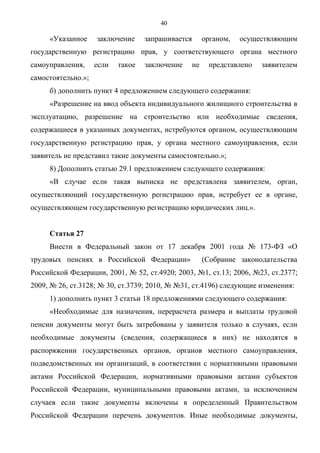 40

     «Указанное     заключение     запрашивается        органом,   осуществляющим
государственную регистрацию прав, у соответствующего органа местного
самоуправления,     если   такое   заключение      не    представлено   заявителем
самостоятельно.»;
     б) дополнить пункт 4 предложением следующего содержания:
     «Разрешение на ввод объекта индивидуального жилищного строительства в
эксплуатацию, разрешение на строительство или необходимые сведения,
содержащиеся в указанных документах, истребуются органом, осуществляющим
государственную регистрацию прав, у органа местного самоуправления, если
заявитель не представил такие документы самостоятельно.»;
     8) Дополнить статью 29.1 предложением следующего содержания:
     «В случае если такая выписка не представлена заявителем, орган,
осуществляющий государственную регистрацию прав, истребует ее в органе,
осуществляющем государственную регистрацию юридических лиц.».


     Статья 27
     Внести в Федеральный закон от 17 декабря 2001 года № 173-ФЗ «О
трудовых пенсиях в Российской Федерации»                (Собрание законодательства
Российской Федерации, 2001, № 52, ст.4920; 2003, №1, ст.13; 2006, №23, ст.2377;
2009, № 26, ст.3128; № 30, ст.3739; 2010, № №31, ст.4196) следующие изменения:
     1) дополнить пункт 3 статьи 18 предложениями следующего содержания:
     «Необходимые для назначения, перерасчета размера и выплаты трудовой
пенсии документы могут быть затребованы у заявителя только в случаях, если
необходимые документы (сведения, содержащиеся в них) не находятся в
распоряжении государственных органов, органов местного самоуправления,
подведомственных им организаций, в соответствии с нормативными правовыми
актами Российской Федерации, нормативными правовыми актами субъектов
Российской Федерации, муниципальными правовыми актами, за исключением
случаев если такие документы включены в определенный Правительством
Российской Федерации перечень документов. Иные необходимые документы,
 