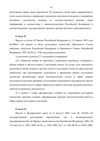 48

регистрации права, иные документы). В указанном случае орган миграционного
учета самостоятельно запрашивает указанные документы (сведения о содержании
указанных     документов,     выписку    из    соответствующего      реестра,    иную
информацию в соответствии с законодательством Российской Федерации) в
соответствующих государственных органах, органах местного самоуправления.».


      Статья 33
      Внести в статью 30 Закона Российской Федерации от 15 апреля 1993 года
№ 4804-1 «О вывозе и ввозе культурных ценностей» (Ведомости Съезда
народных депутатов Российской Федерации и Верховного Совета Российской
Федерации, 1993, № 20, ст. 718) следующие изменения:
      1) дополнить пунктом 2.1 следующего содержания:
      «2.1. Заявитель вправе не прилагать к заявлению документы, указанные в
абзаце втором и третьем пункта 2 настоящей статьи. В случае, если документы,
указанные в абзаце втором и третьем пункта 2 настоящей статьи, не представлены
заявителем, при рассмотрении ходатайства о временном вывозе культурных
ценностей    федеральный     орган    исполнительной     власти     в сфере охраны
культурного наследия проверяет на основании имеющихся в федеральном органе
исполнительной власти в сфере охраны культурного наследия сведений наличие у
заявителя указанных документов.»;
      2) в пункте 3 слова «федеральной службой по сохранению культурных
ценностей» заменить словами «федеральным органом исполнительной власти в
сфере охраны культурного наследия».


      Статья 34
      Внести в Федеральный закон от 8 августа 2001 года № 129-ФЗ «О
государственной      регистрации      юридических       лиц     и    индивидуальных
предпринимателей» (Собрание законодательства Российской Федерации, 2001, №
33 (часть I), ст. 3431; 2003, № 26, ст. 2565; 2007, № 7, ст. 834; № 49, ст. 6079; 2008,
 