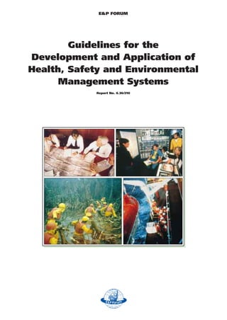 E&P FORUM




        Guidelines for the
Development and Application of
Health, Safety and Environmental
      Management Systems
            Report No. 6.36/210
 