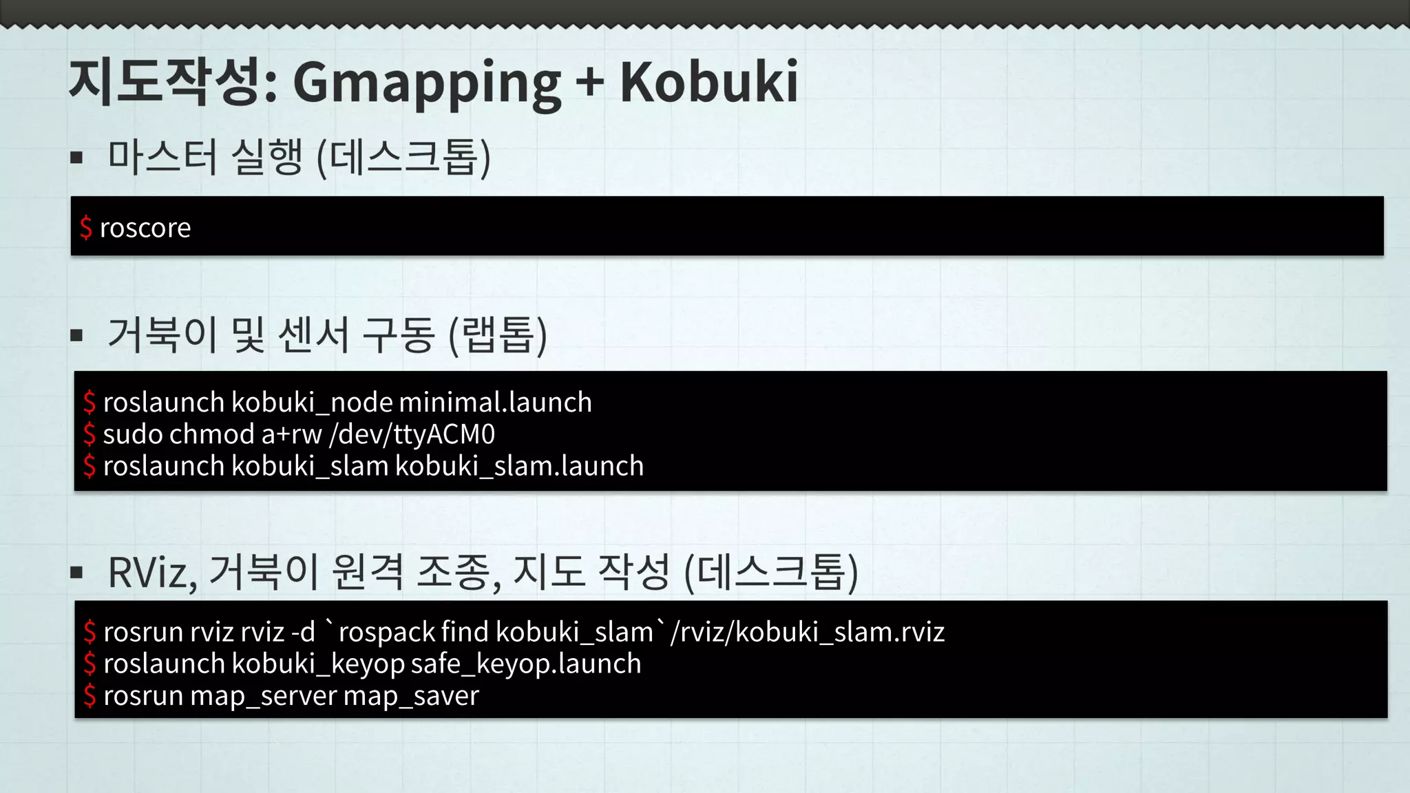 $ roscore
$ roslaunch kobuki_node minimal.launch
$ sudo chmod a+rw /dev/ttyACM0
$ roslaunch kobuki_slam kobuki_slam.launch
$ rosrun rviz rviz -d `rospack find kobuki_slam`/rviz/kobuki_slam.rviz
$ roslaunch kobuki_keyop safe_keyop.launch
$ rosrun map_server map_saver
 
