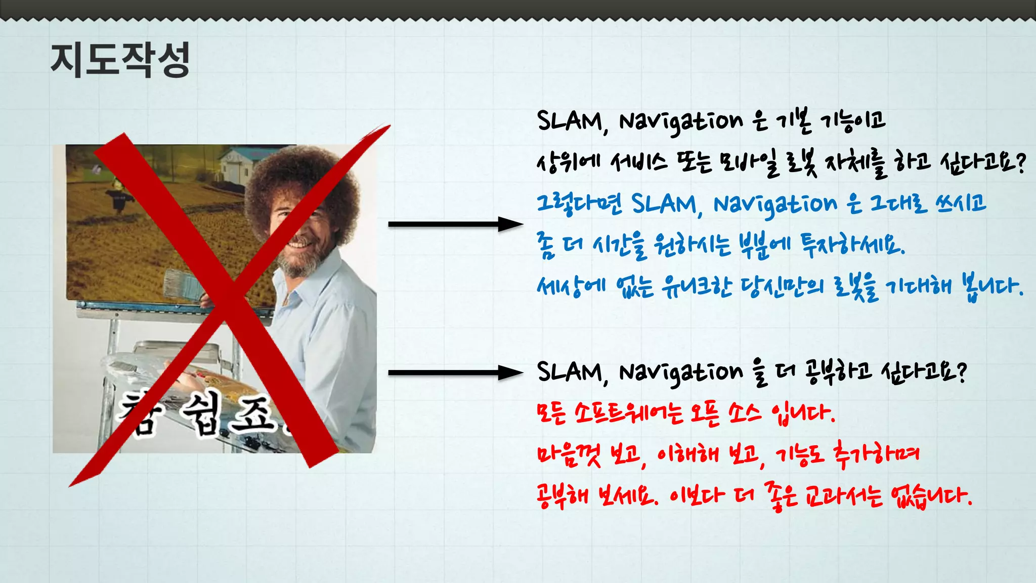 SLAM, Navigation 을 더 공부하고 싶다고요?
모든 소프트웨어는 오픈 소스 입니다.
마음껏 보고, 이해해 보고, 기능도 추가하며
공부해 보세요. 이보다 더 좋은 교과서는 없습니다.
SLAM, Navigation 은 기본 기능이고
상위에 서비스 또는 모바일 로봇 자체를 하고 싶다고요?
그렇다면 SLAM, Navigation 은 그대로 쓰시고
좀 더 시간을 원하시는 부분에 투자하세요.
세상에 없는 유니크한 당신만의 로봇을 기대해 봅니다.
 